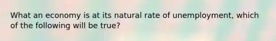 What an economy is at its natural rate of unemployment, which of the following will be true?