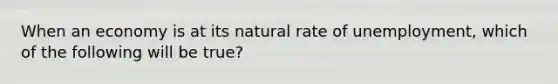 When an economy is at its natural rate of unemployment, which of the following will be true?