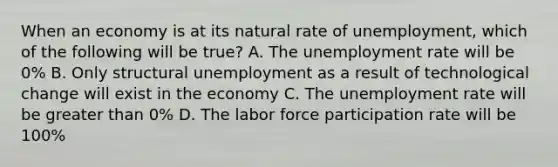 When an economy is at its natural rate of unemployment, which of the following will be true? A. The <a href='https://www.questionai.com/knowledge/kh7PJ5HsOk-unemployment-rate' class='anchor-knowledge'>unemployment rate</a> will be 0% B. Only structural unemployment as a result of technological change will exist in the economy C. The unemployment rate will be <a href='https://www.questionai.com/knowledge/ktgHnBD4o3-greater-than' class='anchor-knowledge'>greater than</a> 0% D. The labor force participation rate will be 100%