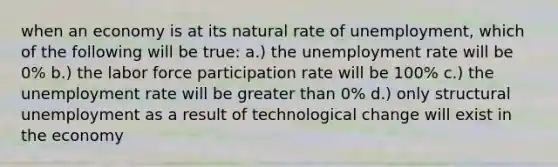 when an economy is at its natural rate of unemployment, which of the following will be true: a.) the unemployment rate will be 0% b.) the labor force participation rate will be 100% c.) the unemployment rate will be greater than 0% d.) only structural unemployment as a result of technological change will exist in the economy