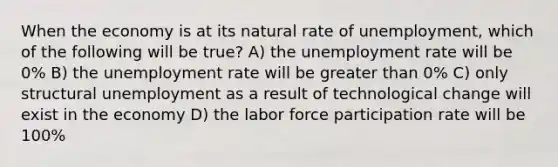 When the economy is at its natural rate of unemployment, which of the following will be true? A) the unemployment rate will be 0% B) the unemployment rate will be greater than 0% C) only structural unemployment as a result of technological change will exist in the economy D) the labor force participation rate will be 100%