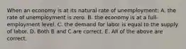 When an economy is at its natural rate of unemployment: A. the rate of unemployment is zero. B. the economy is at a​ full-employment level. C. the demand for labor is equal to the supply of labor. D. Both B and C are correct. E. All of the above are correct.