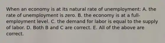 When an economy is at its natural rate of unemployment: A. the rate of unemployment is zero. B. the economy is at a​ full-employment level. C. the demand for labor is equal to the supply of labor. D. Both B and C are correct. E. All of the above are correct.