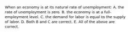 When an economy is at its natural rate of unemployment: A. the rate of unemployment is zero. B. the economy is at a full-employment level. C. the demand for labor is equal to the supply of labor. D. Both B and C are correct. E. All of the above are correct.