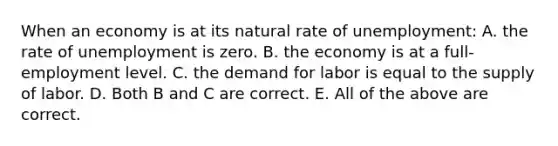 When an economy is at its natural rate of unemployment: A. the rate of unemployment is zero. B. the economy is at a full-employment level. C. the demand for labor is equal to the supply of labor. D. Both B and C are correct. E. All of the above are correct.