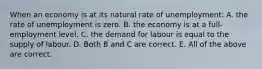 When an economy is at its natural rate of unemployment: A. the rate of unemployment is zero. B. the economy is at a​ full-employment level. C. the demand for labour is equal to the supply of labour. D. Both B and C are correct. E. All of the above are correct.