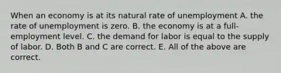 When an economy is at its natural rate of unemployment A. the rate of unemployment is zero. B. the economy is at a​ full-employment level. C. the demand for labor is equal to the supply of labor. D. Both B and C are correct. E. All of the above are correct.