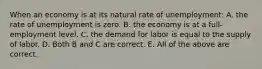 When an economy is at its natural rate of unemployment​: A. the rate of unemployment is zero. B. the economy is at a​ full-employment level. C. the demand for labor is equal to the supply of labor. D. Both B and C are correct. E. All of the above are correct.