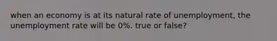 when an economy is at its natural rate of unemployment, the unemployment rate will be 0%. true or false?