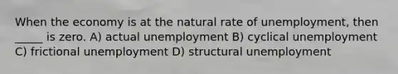 When the economy is at the natural rate of unemployment, then _____ is zero. A) actual unemployment B) cyclical unemployment C) frictional unemployment D) structural unemployment