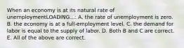 When an economy is at its natural rate of unemploymentLOADING...​: A. the rate of unemployment is zero. B. the economy is at a​ full-employment level. C. the demand for labor is equal to the supply of labor. D. Both B and C are correct. E. All of the above are correct.