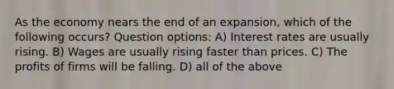 As the economy nears the end of an expansion, which of the following occurs? Question options: A) Interest rates are usually rising. B) Wages are usually rising faster than prices. C) The profits of firms will be falling. D) all of the above