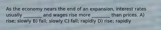 As the economy nears the end of an expansion, <a href='https://www.questionai.com/knowledge/kUDTXKmzs3-interest-rates' class='anchor-knowledge'>interest rates</a> usually ________ and wages rise more ________ than prices. A) rise; slowly B) fall; slowly C) fall; rapidly D) rise; rapidly