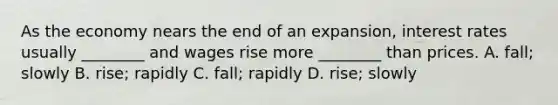 As the economy nears the end of an​ expansion, interest rates usually​ ________ and wages rise more​ ________ than prices. A. ​fall; slowly B. ​rise; rapidly C. ​fall; rapidly D. ​rise; slowly