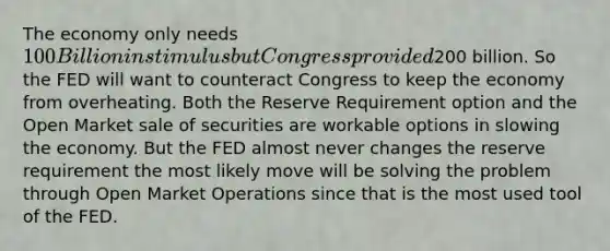 The economy only needs 100 Billion in stimulus but Congress provided200 billion. So the FED will want to counteract Congress to keep the economy from overheating. Both the Reserve Requirement option and the Open Market sale of securities are workable options in slowing the economy. But the FED almost never changes the reserve requirement the most likely move will be solving the problem through Open Market Operations since that is the most used tool of the FED.