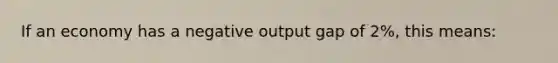 If an economy has a negative output gap of 2%, this means: