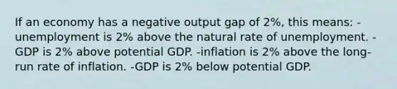 If an economy has a negative output gap of 2%, this means: -unemployment is 2% above the natural rate of unemployment. -GDP is 2% above potential GDP. -inflation is 2% above the long-run rate of inflation. -GDP is 2% below potential GDP.