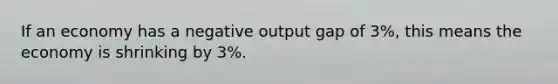 If an economy has a negative output gap of 3%, this means the economy is shrinking by 3%.