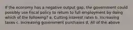 If the economy has a negative output gap, the government could possibly use fiscal policy to return to full employment by doing which of the following? a. Cutting interest rates b. Increasing taxes c. Increasing government purchases d. All of the above