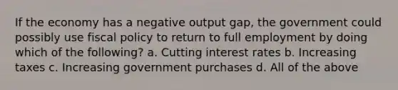 If the economy has a negative output gap, the government could possibly use fiscal policy to return to full employment by doing which of the following? a. Cutting interest rates b. Increasing taxes c. Increasing government purchases d. All of the above