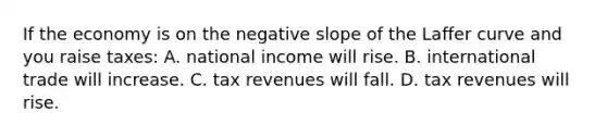 If the economy is on the negative slope of the Laffer curve and you raise taxes: A. national income will rise. B. international trade will increase. C. tax revenues will fall. D. tax revenues will rise.