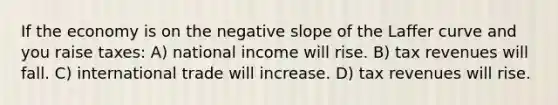 If the economy is on the negative slope of the Laffer curve and you raise taxes: A) national income will rise. B) tax revenues will fall. C) international trade will increase. D) tax revenues will rise.