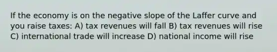 If the economy is on the <a href='https://www.questionai.com/knowledge/kUdsC1Rkod-negative-slope' class='anchor-knowledge'>negative slope</a> of the Laffer curve and you raise taxes: A) tax revenues will fall B) tax revenues will rise C) international trade will increase D) national income will rise