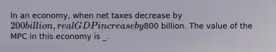 In an economy, when net taxes decrease by 200 billion, real GDP increase by800 billion. The value of the MPC in this economy is _.