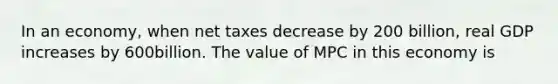 In an economy, when net taxes decrease by 200 billion, real GDP increases by 600billion. The value of MPC in this economy is