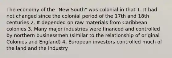 The economy of the "New South" was colonial in that 1. It had not changed since the colonial period of the 17th and 18th centuries 2. It depended on raw materials from Caribbean colonies 3. Many major industries were financed and controlled by northern businessmen (similar to the relationship of original Colonies and England) 4. European investors controlled much of the land and the industry