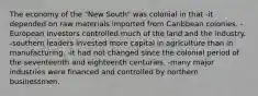 The economy of the "New South" was colonial in that -it depended on raw materials imported from Caribbean colonies. -European investors controlled much of the land and the industry. -southern leaders invested more capital in agriculture than in manufacturing. -it had not changed since the colonial period of the seventeenth and eighteenth centuries. -many major industries were financed and controlled by northern businessmen.