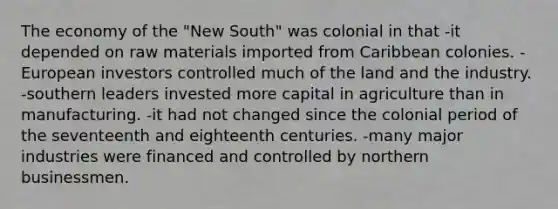 The economy of the "New South" was colonial in that -it depended on raw materials imported from Caribbean colonies. -European investors controlled much of the land and the industry. -southern leaders invested more capital in agriculture than in manufacturing. -it had not changed since the colonial period of the seventeenth and eighteenth centuries. -many major industries were financed and controlled by northern businessmen.