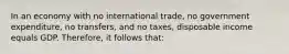 In an economy with no international trade, no government expenditure, no transfers, and no taxes, disposable income equals GDP. Therefore, it follows that: