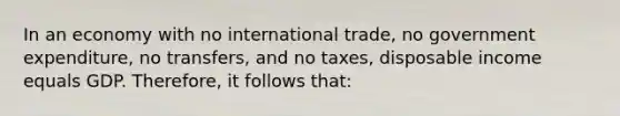 In an economy with no international trade, no government expenditure, no transfers, and no taxes, disposable income equals GDP. Therefore, it follows that: