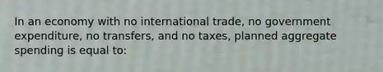 In an economy with no international trade, no government expenditure, no transfers, and no taxes, planned aggregate spending is equal to: