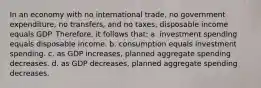 In an economy with no international trade, no government expenditure, no transfers, and no taxes, disposable income equals GDP. Therefore, it follows that: a. investment spending equals disposable income. b. consumption equals investment spending. c. as GDP increases, planned aggregate spending decreases. d. as GDP decreases, planned aggregate spending decreases.