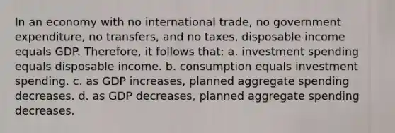 In an economy with no international trade, no government expenditure, no transfers, and no taxes, disposable income equals GDP. Therefore, it follows that: a. investment spending equals disposable income. b. consumption equals investment spending. c. as GDP increases, planned aggregate spending decreases. d. as GDP decreases, planned aggregate spending decreases.