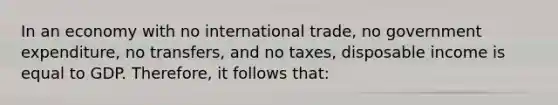 In an economy with no international trade, no government expenditure, no transfers, and no taxes, disposable income is equal to GDP. Therefore, it follows that: