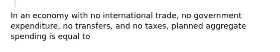 In an economy with no international trade, no government expenditure, no transfers, and no taxes, planned aggregate spending is equal to