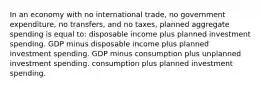 In an economy with no international trade, no government expenditure, no transfers, and no taxes, planned aggregate spending is equal to: disposable income plus planned investment spending. GDP minus disposable income plus planned investment spending. GDP minus consumption plus unplanned investment spending. consumption plus planned investment spending.