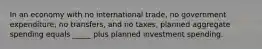 In an economy with no international trade, no government expenditure, no transfers, and no taxes, planned aggregate spending equals _____ plus planned investment spending.