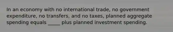 In an economy with no international trade, no government expenditure, no transfers, and no taxes, planned aggregate spending equals _____ plus planned investment spending.