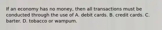 If an economy has no money, then all transactions must be conducted through the use of A. debit cards. B. credit cards. C. barter. D. tobacco or wampum.