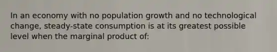 In an economy with no population growth and no technological change, steady-state consumption is at its greatest possible level when the marginal product of: