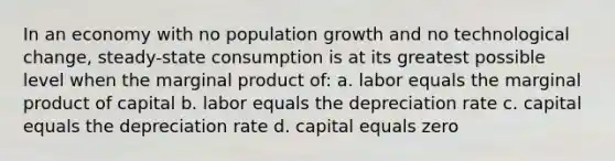 In an economy with no population growth and no technological change, steady-state consumption is at its greatest possible level when the marginal product of: a. labor equals the marginal product of capital b. labor equals the depreciation rate c. capital equals the depreciation rate d. capital equals zero