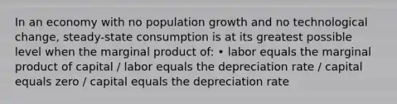 In an economy with no population growth and no technological change, steady-state consumption is at its greatest possible level when the marginal product of: • labor equals the marginal product of capital / labor equals the depreciation rate / capital equals zero / capital equals the depreciation rate