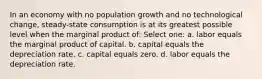 In an economy with no population growth and no technological change, steady-state consumption is at its greatest possible level when the marginal product of: Select one: a. labor equals the marginal product of capital. b. capital equals the depreciation rate. c. capital equals zero. d. labor equals the depreciation rate.