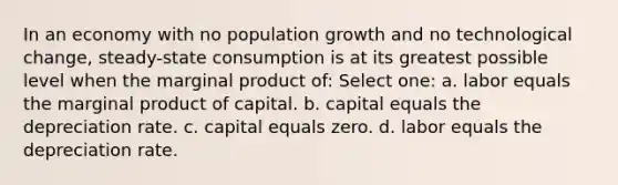 In an economy with no population growth and no technological change, steady-state consumption is at its greatest possible level when the marginal product of: Select one: a. labor equals the marginal product of capital. b. capital equals the depreciation rate. c. capital equals zero. d. labor equals the depreciation rate.