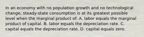 In an economy with no population growth and no technological change, steady-state consumption is at its greatest possible level when the marginal product of: A. labor equals the marginal product of capital. B. labor equals the depreciation rate. C. capital equals the depreciation rate. D. capital equals zero.