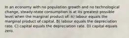 In an economy with no population growth and no technological change, steady-state consumption is at its greatest possible level when the marginal product of: A) labour equals the marginal product of capital. B) labour equals the depreciation rate. C) capital equals the depreciation rate. D) capital equals zero.